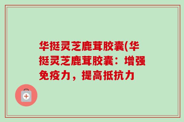 华挺灵芝鹿茸胶囊(华挺灵芝鹿茸胶囊：增强免疫力，提高抵抗力
