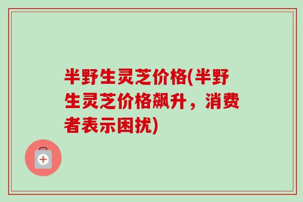 半野生灵芝价格(半野生灵芝价格飙升，消费者表示困扰)