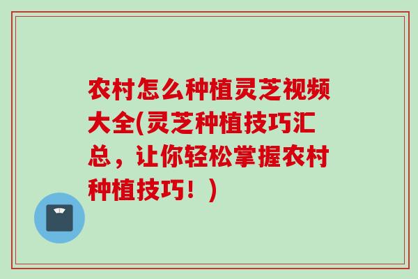 农村怎么种植灵芝视频大全(灵芝种植技巧汇总，让你轻松掌握农村种植技巧！)