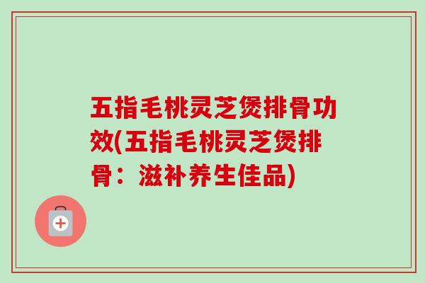 五指毛桃灵芝煲排骨功效(五指毛桃灵芝煲排骨：滋补养生佳品)