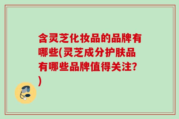 含灵芝化妆品的品牌有哪些(灵芝成分护肤品有哪些品牌值得关注？)