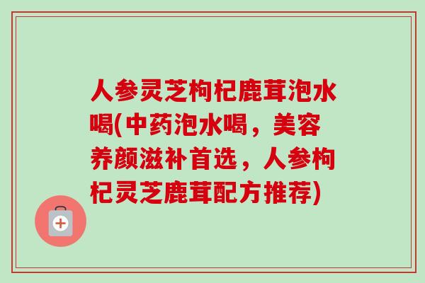 人参灵芝枸杞鹿茸泡水喝(中药泡水喝，美容养颜滋补首选，人参枸杞灵芝鹿茸配方推荐)