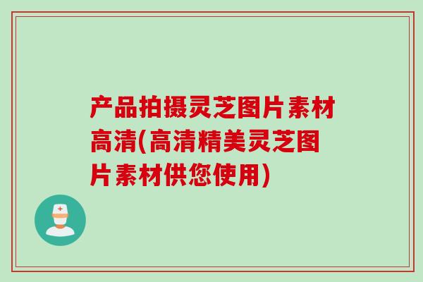产品拍摄灵芝图片素材高清(高清精美灵芝图片素材供您使用)