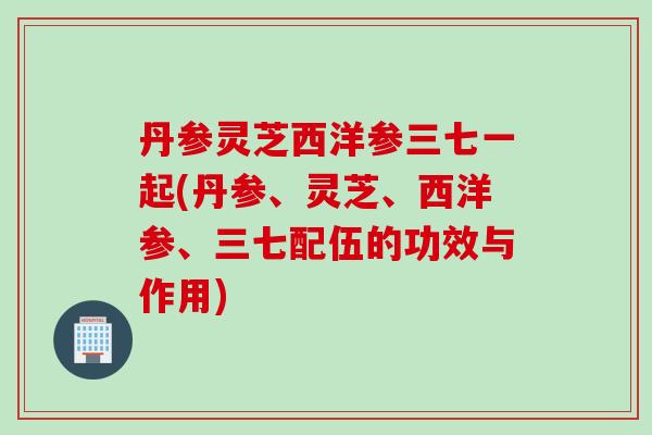 丹参灵芝西洋参三七一起(丹参、灵芝、西洋参、三七配伍的功效与作用) 丹参灵芝西洋参三七一起(丹参、灵芝、西洋参、三七配伍的功效与作用)
