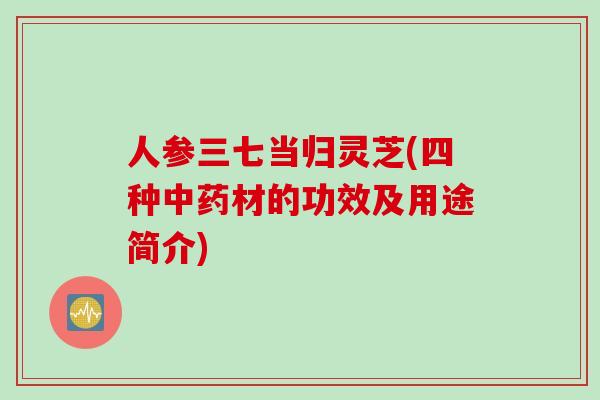人参三七当归灵芝(四种中药材的功效及用途简介)