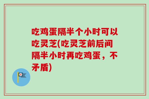 吃鸡蛋隔半个小时可以吃灵芝(吃灵芝前后间隔半小时再吃鸡蛋，不矛盾)