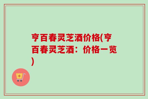 亨百春灵芝酒价格(亨百春灵芝酒：价格一览)