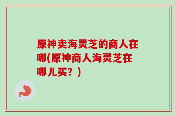 原神卖海灵芝的商人在哪(原神商人海灵芝在哪儿买？)
