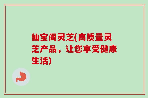 仙宝阁灵芝(高质量灵芝产品，让您享受健康生活)