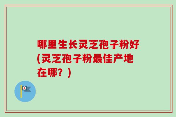 哪里生长灵芝孢子粉好(灵芝孢子粉最佳产地在哪？)