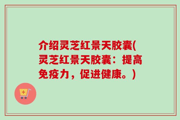 介绍灵芝红景天胶囊(灵芝红景天胶囊：提高免疫力，促进健康。)