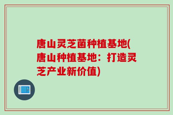 唐山灵芝菌种植基地(唐山种植基地:打造灵芝产业新价值) 唐山灵芝菌种植基地(唐山种植基地:打造灵芝产业新价值)