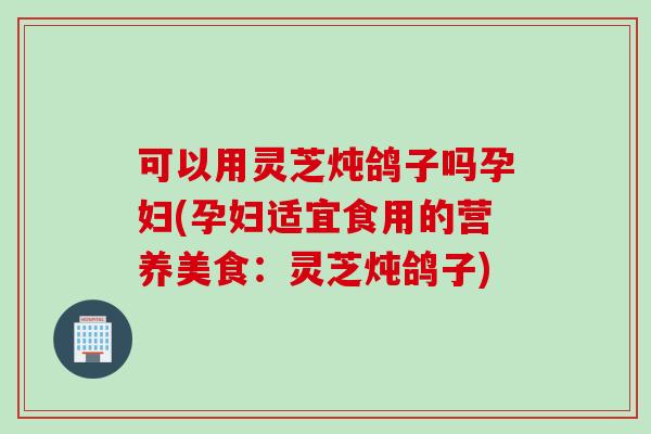 可以用灵芝炖鸽子吗孕妇(孕妇适宜食用的营养美食：灵芝炖鸽子)