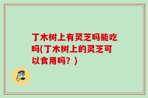 丁木树上有灵芝吗能吃吗(丁木树上的灵芝可以食用吗？)