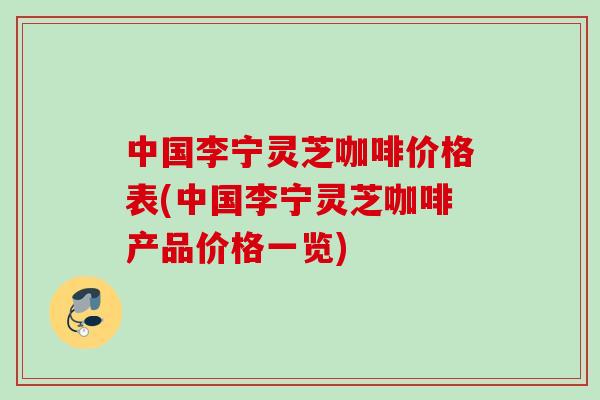中国李宁灵芝咖啡价格表(中国李宁灵芝咖啡产品价格一览)