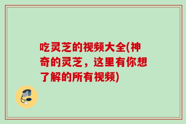 吃灵芝的视频大全(神奇的灵芝，这里有你想了解的所有视频)