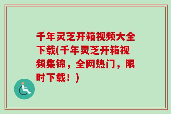 千年灵芝开箱视频大全下载(千年灵芝开箱视频集锦，全网热门，限时下载！)