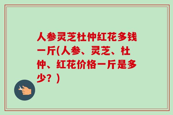 人参灵芝杜仲红花多钱一斤(人参、灵芝、杜仲、红花价格一斤是多少？)