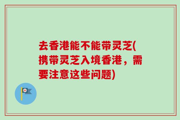 去香港能不能带灵芝(携带灵芝入境香港，需要注意这些问题)