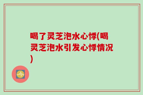 喝了灵芝泡水心悸(喝灵芝泡水引发心悸情况)