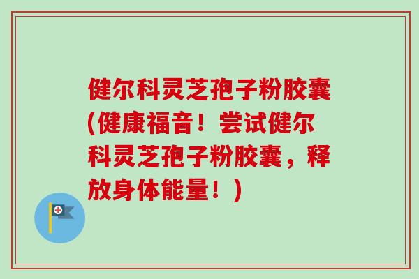 健尔科灵芝孢子粉胶囊(健康福音！尝试健尔科灵芝孢子粉胶囊，释放身体能量！)