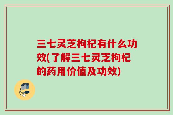 三七灵芝枸杞有什么功效(了解三七灵芝枸杞的药用价值及功效)