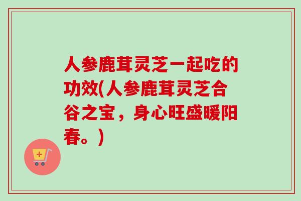人参鹿茸灵芝一起吃的功效(人参鹿茸灵芝合谷之宝,身心旺盛暖阳春。)
