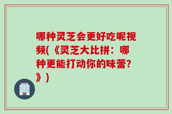 哪种灵芝会更好吃呢视频(《灵芝大比拼：哪种更能打动你的味蕾？》)