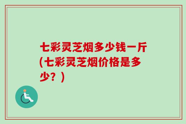 七彩灵芝烟多少钱一斤(七彩灵芝烟价格是多少？)