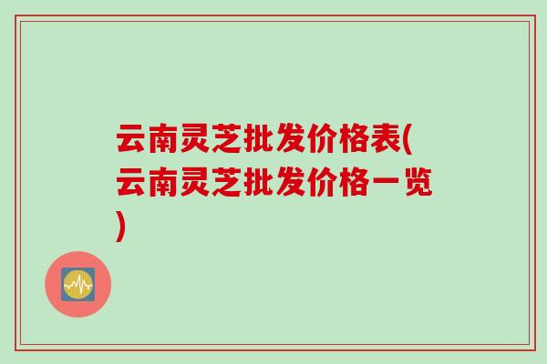 云南灵芝批发价格表(云南灵芝批发价格一览)