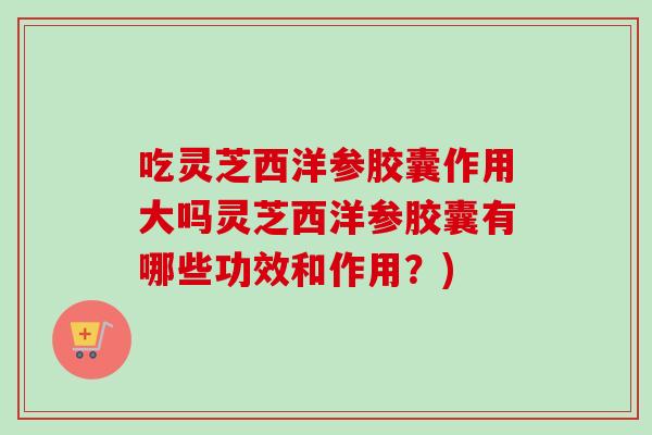吃灵芝西洋参胶囊作用大吗灵芝西洋参胶囊有哪些功效和作用？)