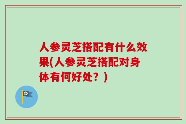 人参灵芝搭配有什么效果(人参灵芝搭配对身体有何好处？)