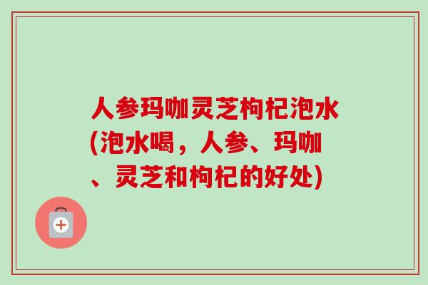人参玛咖灵芝枸杞泡水(泡水喝，人参、玛咖、灵芝和枸杞的好处)