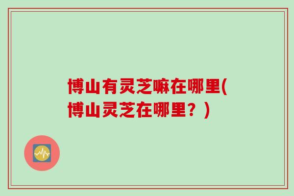 博山有灵芝嘛在哪里(博山灵芝在哪里？)