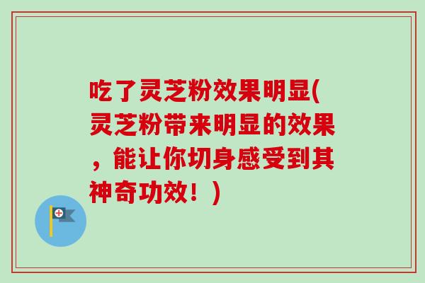 吃了灵芝粉效果明显(灵芝粉带来明显的效果，能让你切身感受到其神奇功效！)