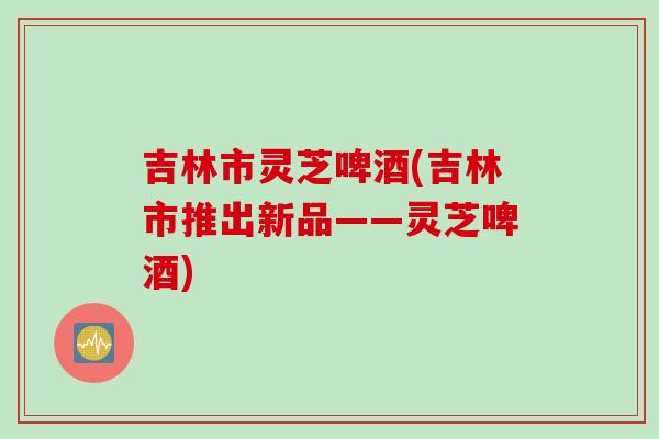 吉林市灵芝啤酒(吉林市推出新品——灵芝啤酒)