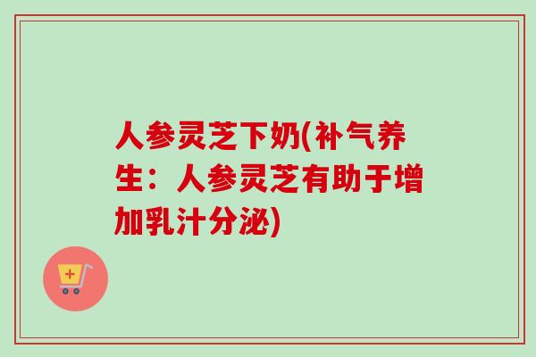 人参灵芝下奶(补气养生：人参灵芝有助于增加乳汁分泌)