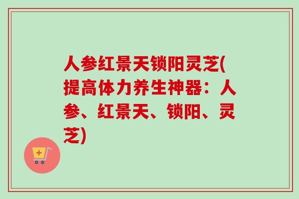 人参红景天锁阳灵芝(提高体力养生神器：人参、红景天、锁阳、灵芝)