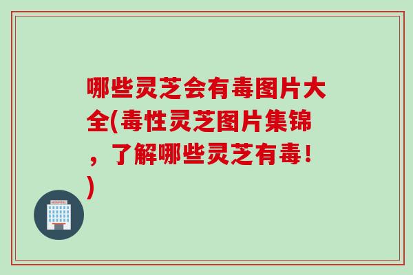 哪些灵芝会有毒图片大全(毒性灵芝图片集锦，了解哪些灵芝有毒！)