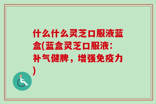 什么什么灵芝口服液蓝盒(蓝盒灵芝口服液：补气健脾，增强免疫力)