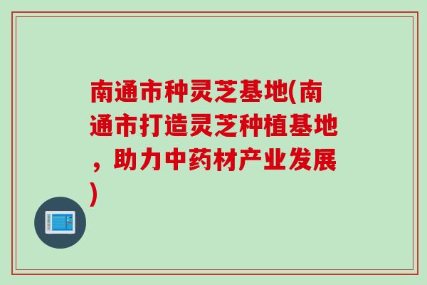 南通市种灵芝基地(南通市打造灵芝种植基地，助力中药材产业发展)