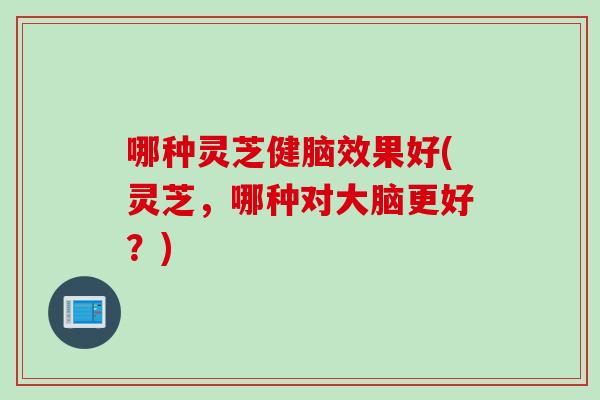 哪种灵芝健脑效果好(灵芝，哪种对大脑更好？)