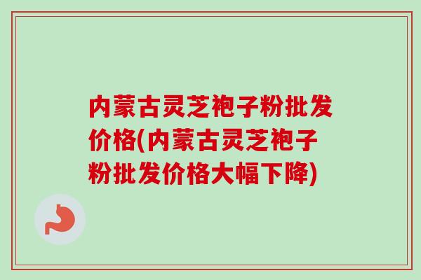 内蒙古灵芝袍子粉批发价格(内蒙古灵芝袍子粉批发价格大幅下降)