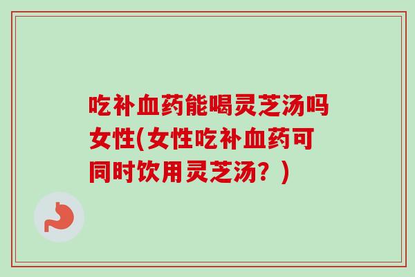 吃补血药能喝灵芝汤吗女性(女性吃补血药可同时饮用灵芝汤？)