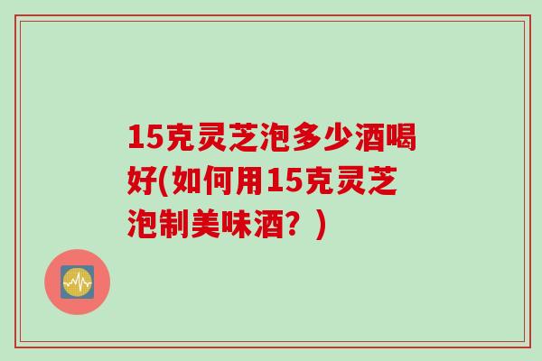 15克灵芝泡多少酒喝好(如何用15克灵芝泡制美味酒？)