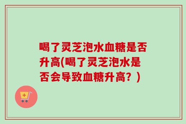 喝了灵芝泡水血糖是否升高(喝了灵芝泡水是否会导致血糖升高？)