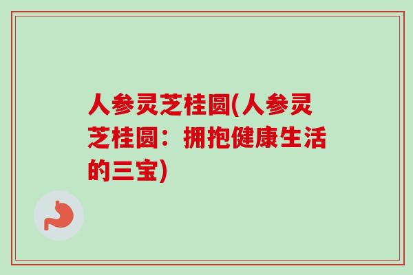 人参灵芝桂圆(人参灵芝桂圆：拥抱健康生活的三宝)