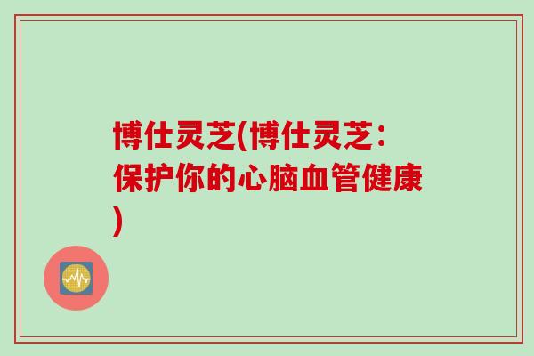 博仕灵芝(博仕灵芝：保护你的心脑血管健康)