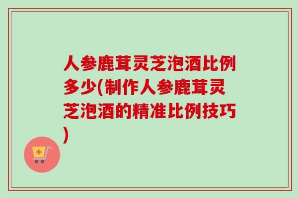 人参鹿茸灵芝泡酒比例多少(制作人参鹿茸灵芝泡酒的精准比例技巧)
