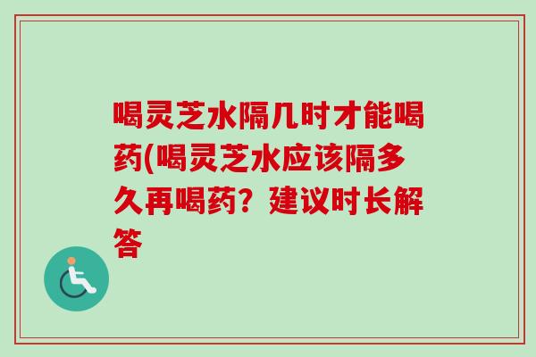 喝灵芝水隔几时才能喝药(喝灵芝水应该隔多久再喝药？建议时长解答